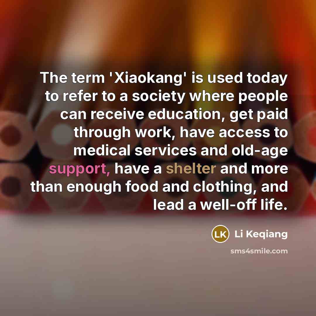“The term 'Xiaokang' is used today to refer to a society where people can receive education, get paid through work, have access to medical services and old-age support, have a shelter and more than enough food and clothing, and lead a well-off life.” quote by Li Keqiang