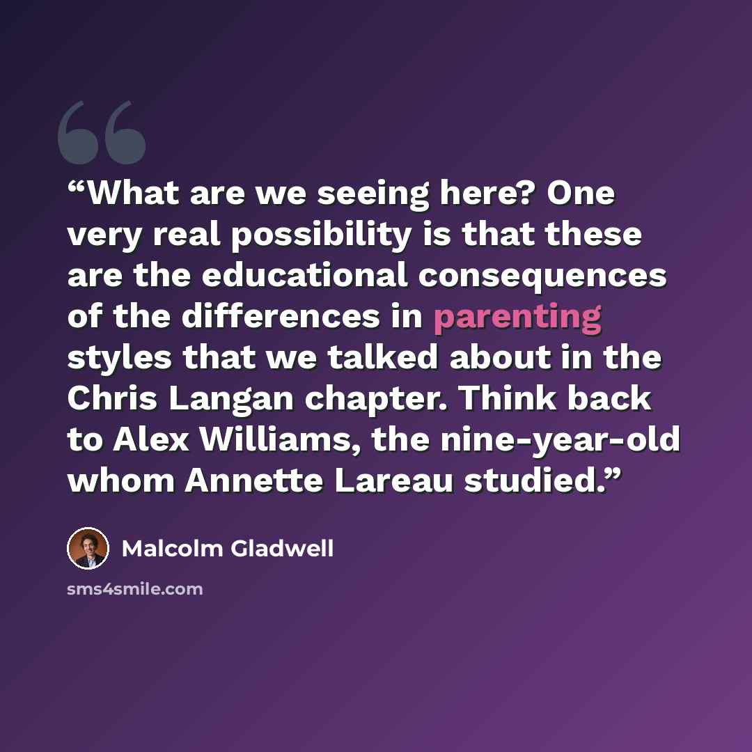 “What are we seeing here? One very real possibility is that these are the educational consequences of the differences in parenting styles that we talked about in the Chris Langan chapter. Think back to Alex Williams, the nine-year-old whom Annette Lareau studied.” quote by Malcolm Gladwell