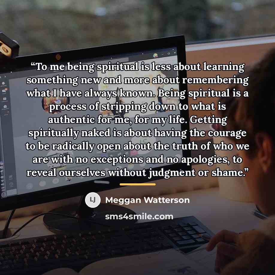 “To me being spiritual is less about learning something new and more about remembering what I have always known. Being spiritual is a process of stripping down to what is authentic for me, for my life. Getting spiritually naked is about having the courage to be radically open about the truth of who…” quote by Meggan Watterson