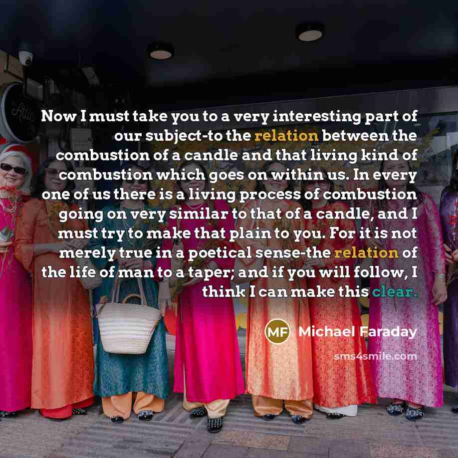 “Now I must take you to a very interesting part of our subject-to the relation between the combustion of a candle and that living kind of combustion which goes on within us. In every one of us there is a living process of combustion going on very similar to that of a candle, and I must try to make…” quote by Michael Faraday