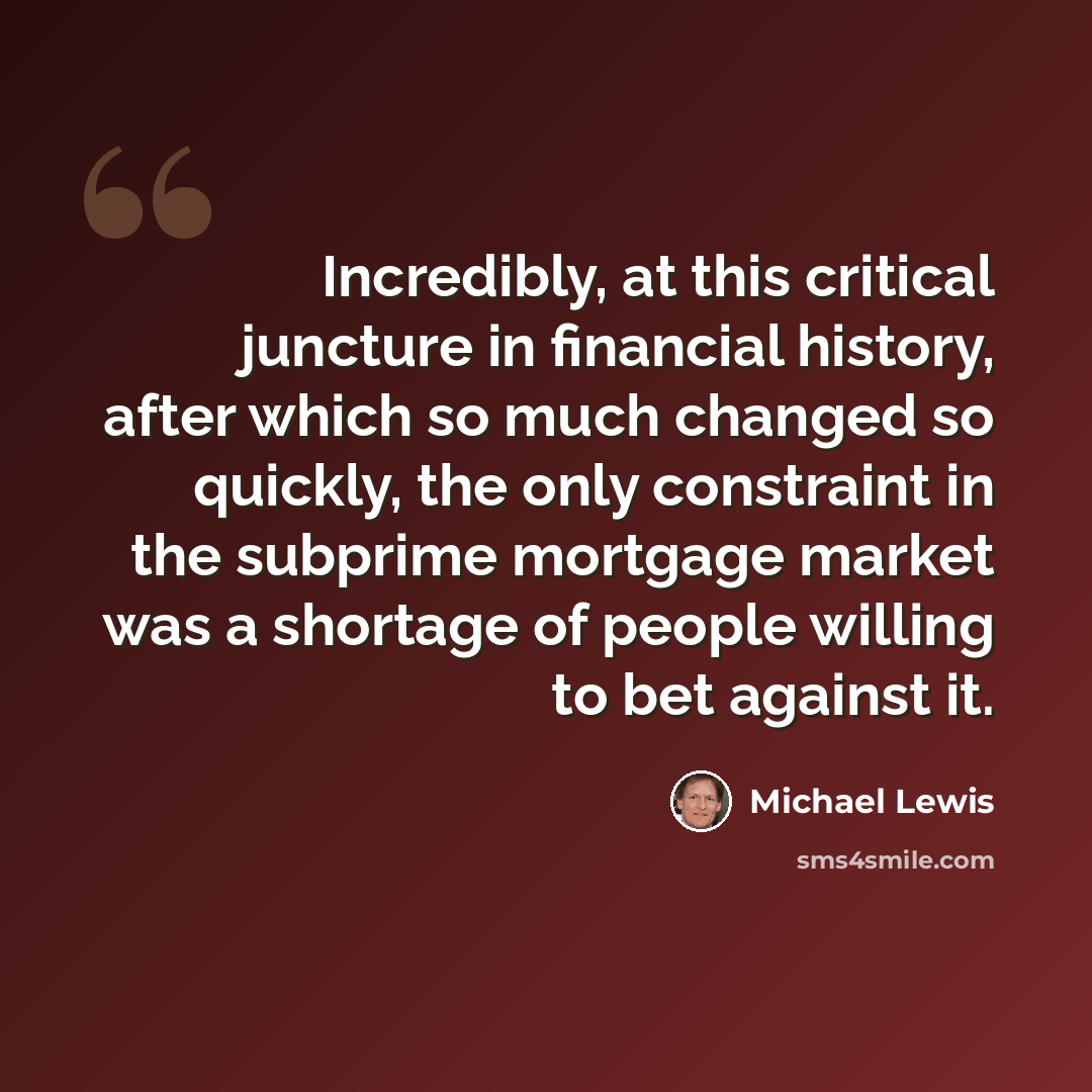 “Incredibly, at this critical juncture in financial history, after which so much changed so quickly, the only constraint in the subprime mortgage market was a shortage of people willing to bet against it.” quote by Michael Lewis