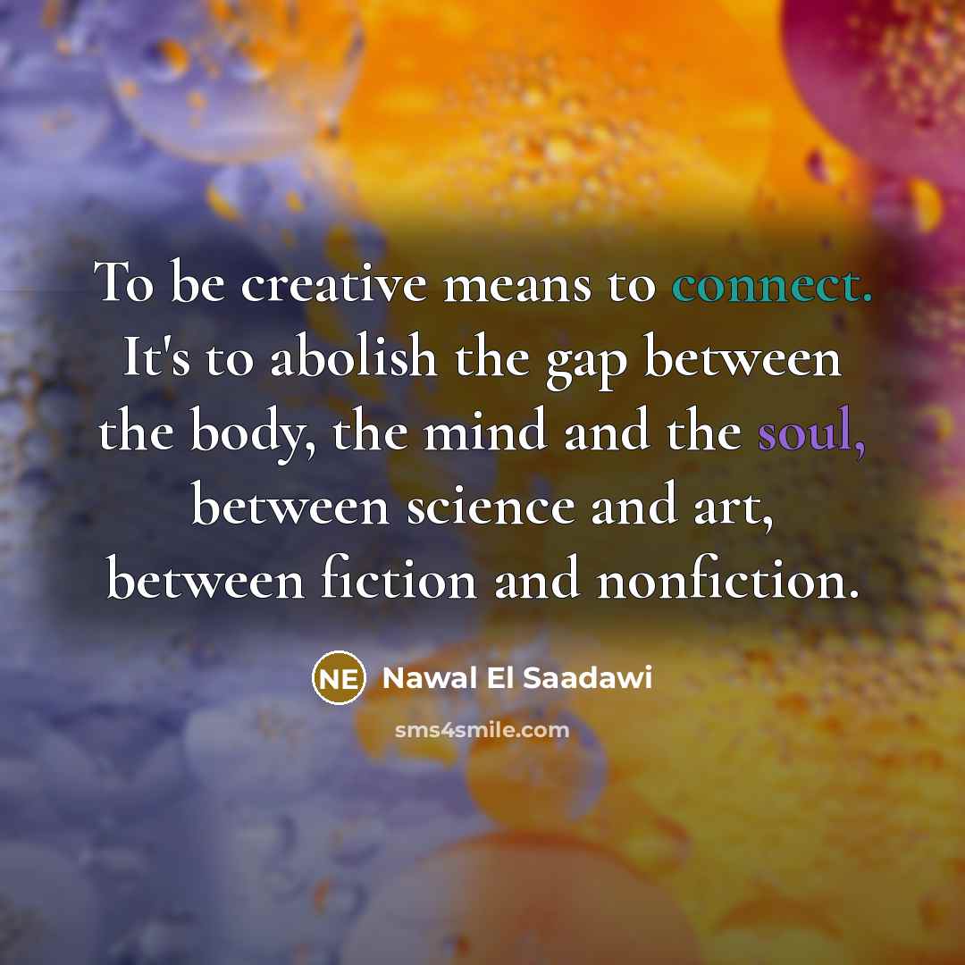 “To be creative means to connect. It's to abolish the gap between the body, the mind and the soul, between science and art, between fiction and nonfiction.” quote by Nawal El Saadawi
