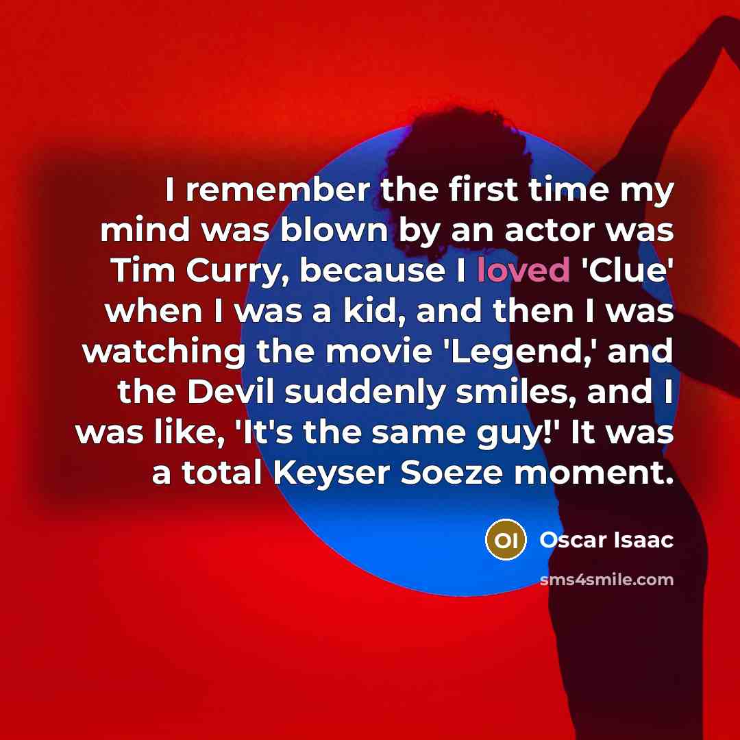“I remember the first time my mind was blown by an actor was Tim Curry, because I loved 'Clue' when I was a kid, and then I was watching the movie 'Legend,' and the Devil suddenly smiles, and I was like, 'It's the same guy!' It was a total Keyser Soeze moment.” quote by Oscar Isaac