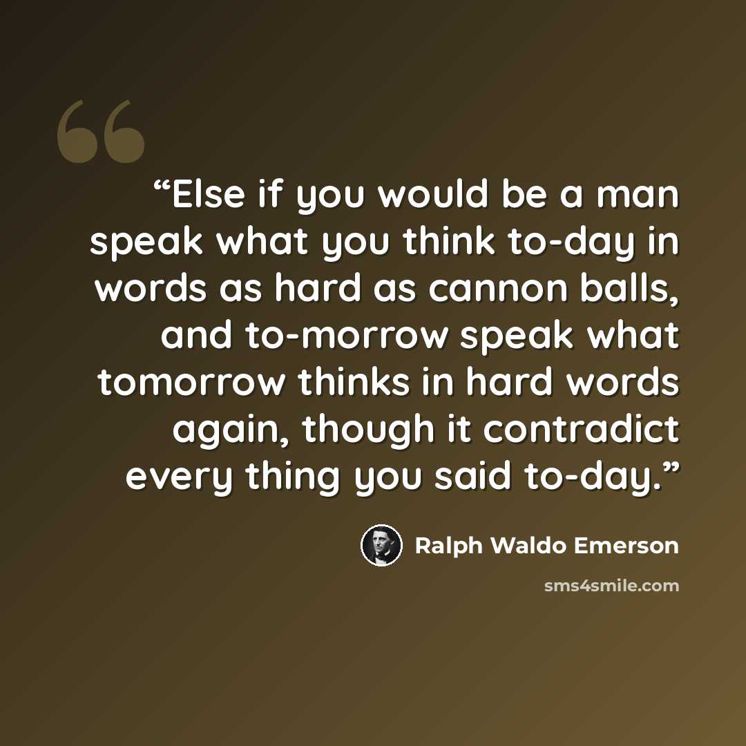 “Else if you would be a man speak what you think to-day in words as hard as cannon balls, and to-morrow speak what tomorrow thinks in hard words again, though it contradict every thing you said to-day.” quote by Ralph Waldo Emerson