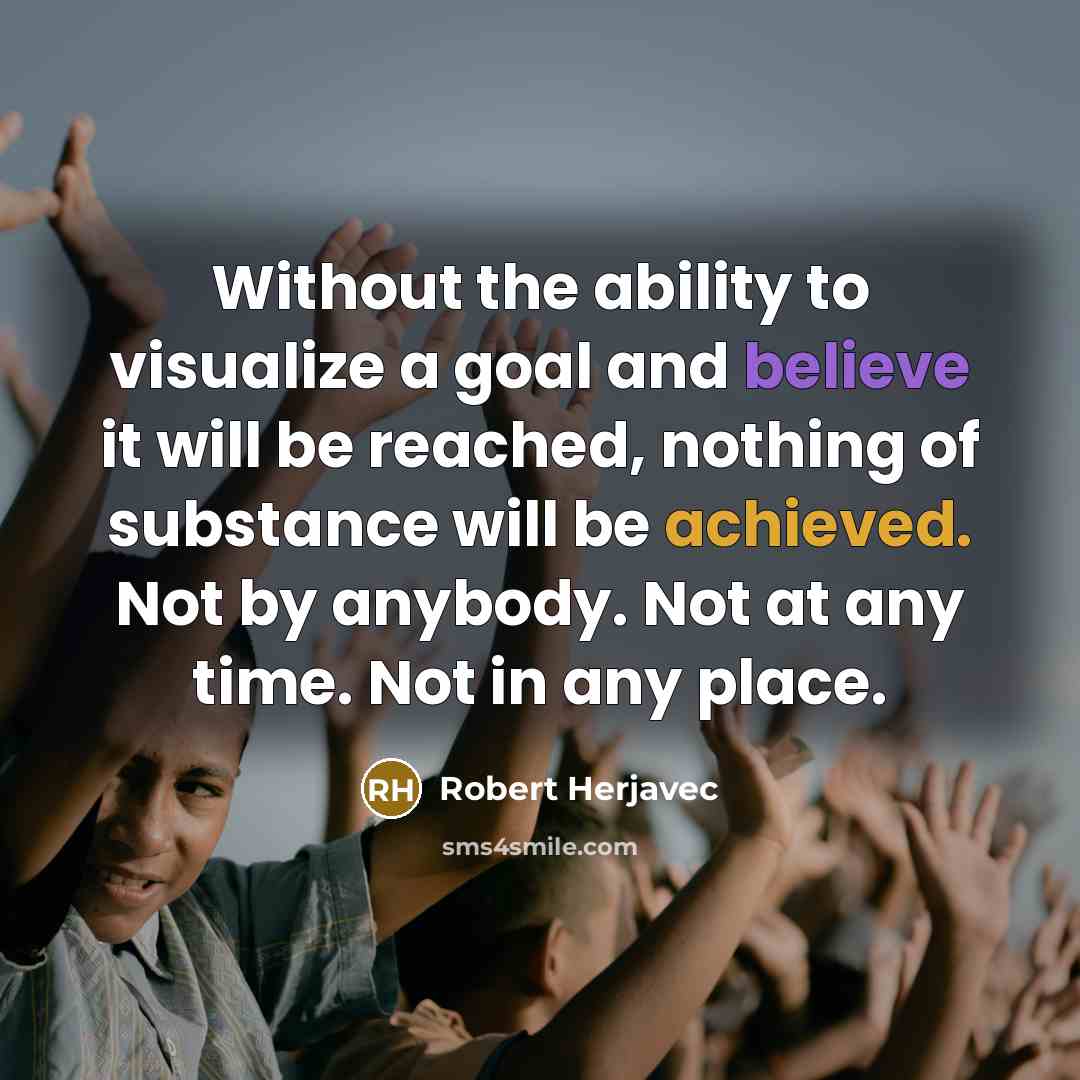 “Without the ability to visualize a goal and believe it will be reached, nothing of substance will be achieved. Not by anybody. Not at any time. Not in any place.” quote by Robert Herjavec
