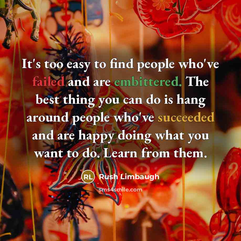“It's too easy to find people who've failed and are embittered. The best thing you can do is hang around people who've succeeded and are happy doing what you want to do. Learn from them.” quote by Rush Limbaugh
