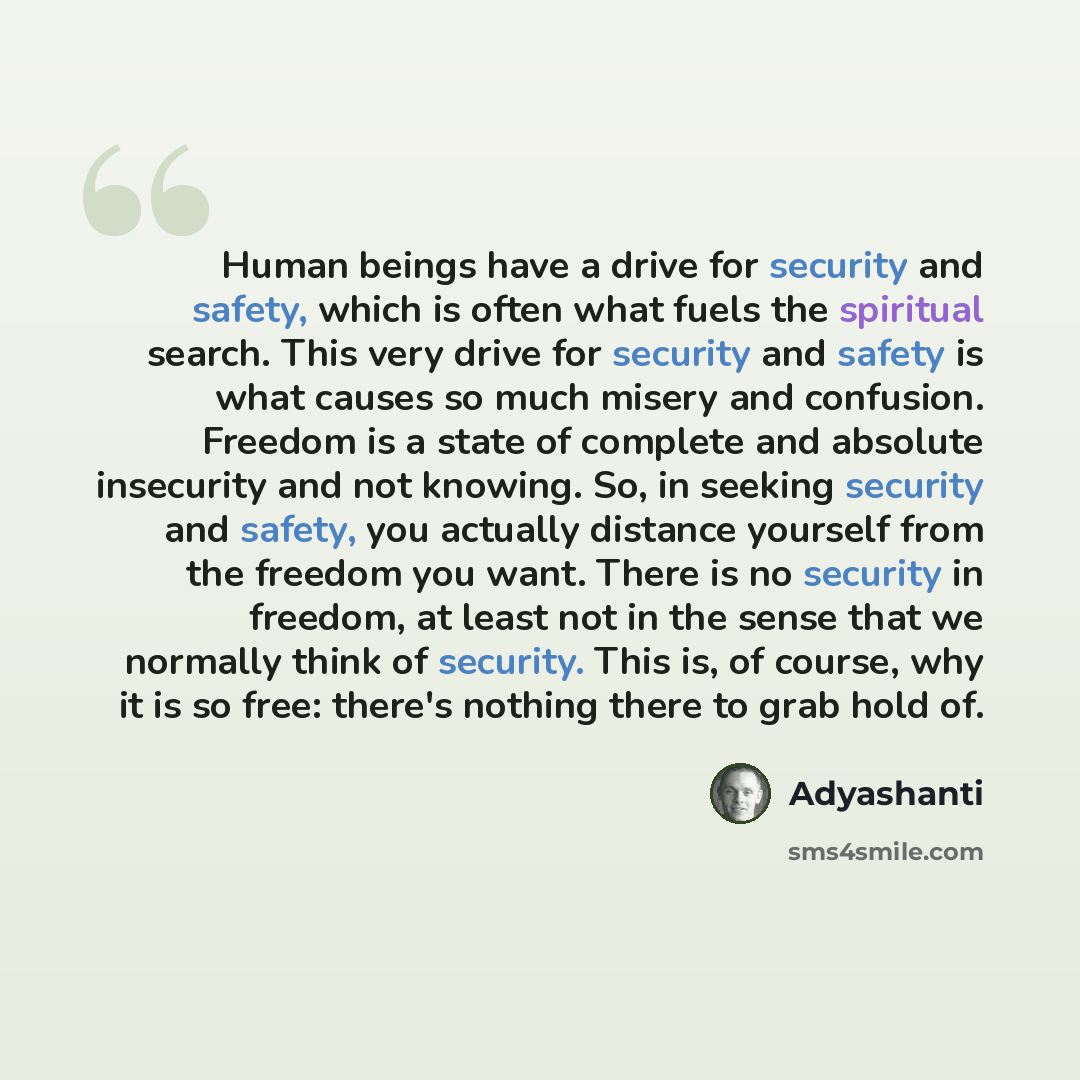 “Human beings have a drive for security and safety, which is often what fuels the spiritual search. This very drive for security and safety is what causes so much misery and confusion. Freedom is a state of complete and absolute insecurity and not knowing. So, in seeking security and safety, you…” quote by Adyashanti