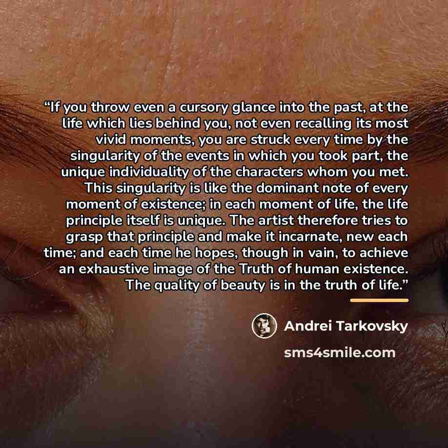 “If you throw even a cursory glance into the past, at the life which lies behind you, not even recalling its most vivid moments, you are struck every time by the singularity of the events in which you took part, the unique individuality of the characters whom you met. This singularity is like the…” quote by Andrei Tarkovsky