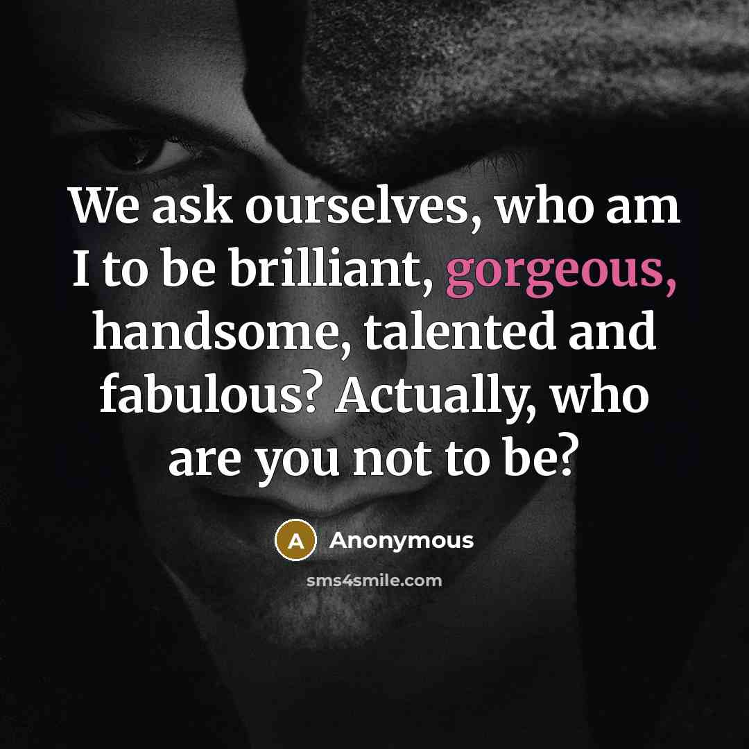 “We ask ourselves, who am I to be brilliant, gorgeous, handsome, talented and fabulous? Actually, who are you not to be?” quote by Anonymous
