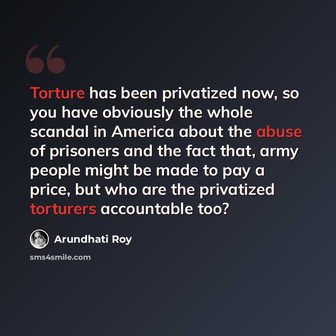 “Torture has been privatized now, so you have obviously the whole scandal in America about the abuse of prisoners and the fact that, army people might be made to pay a price, but who are the privatized torturers accountable too?” quote by Arundhati Roy
