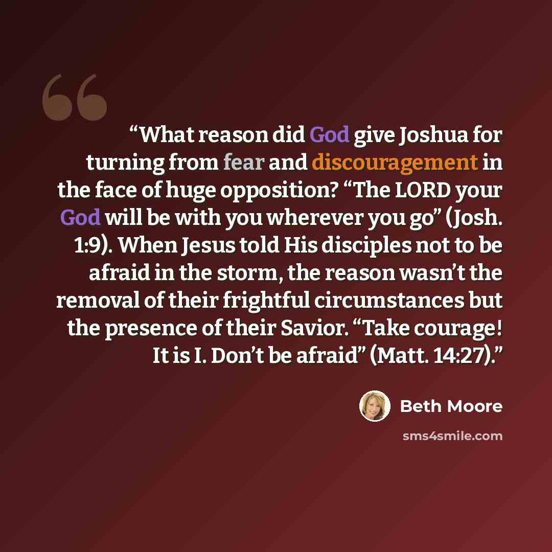 “What reason did God give Joshua for turning from fear and discouragement in the face of huge opposition? “The LORD your God will be with you wherever you go” (Josh. 1:9). When Jesus told His disciples not to be afraid in the storm, the reason wasn’t the removal of their frightful circumstances but…” quote by Beth Moore