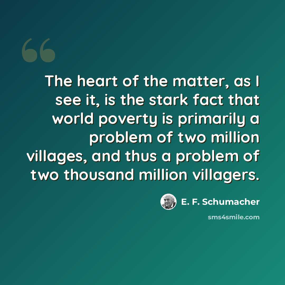 “The heart of the matter, as I see it, is the stark fact that world poverty is primarily a problem of two million villages, and thus a problem of two thousand million villagers.” quote by E. F. Schumacher