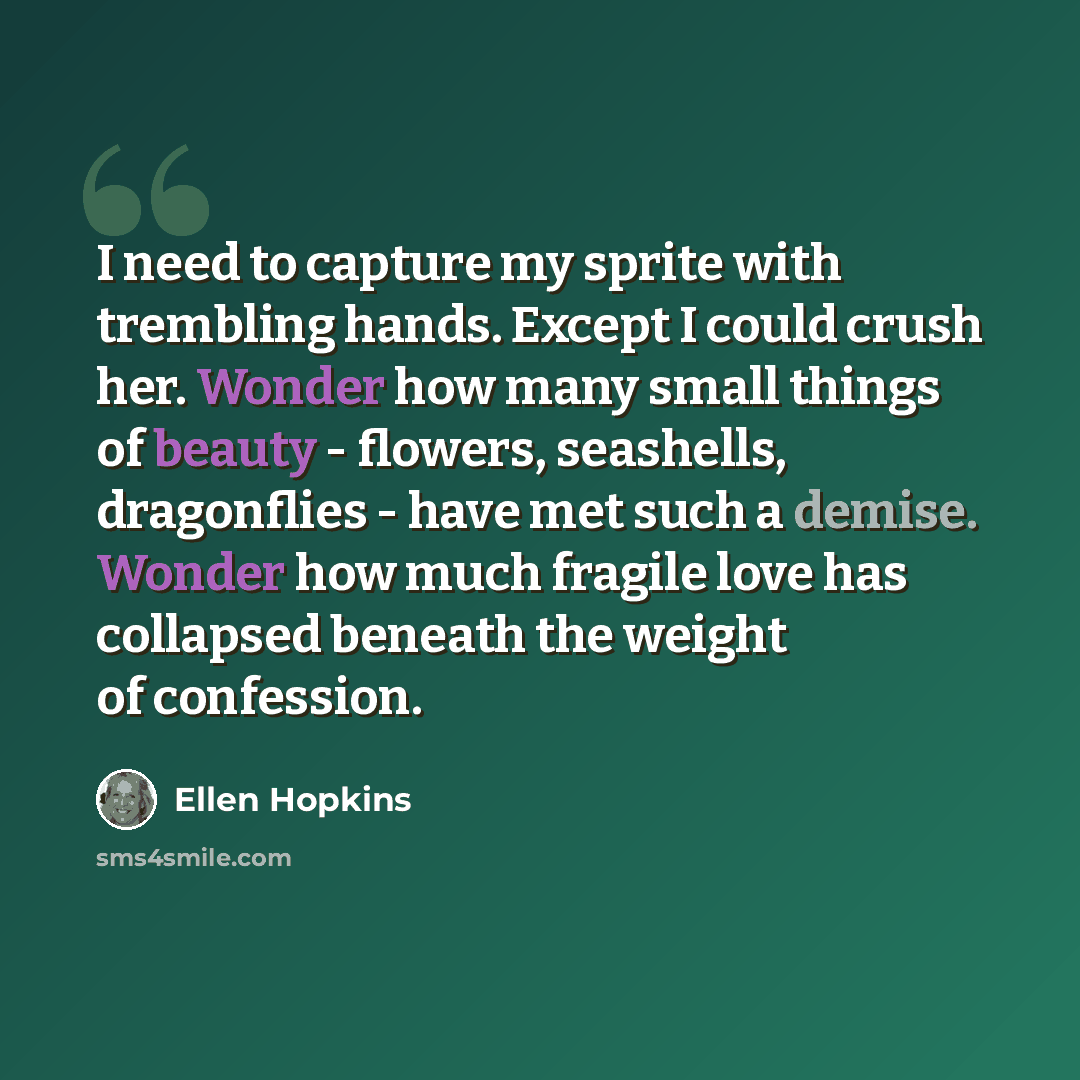 “I need to capture my sprite with trembling hands. Except I could crush her. Wonder how many small things of beauty - flowers, seashells, dragonflies - have met such a demise. Wonder how much fragile love has collapsed beneath the weight of confession.” quote by Ellen Hopkins