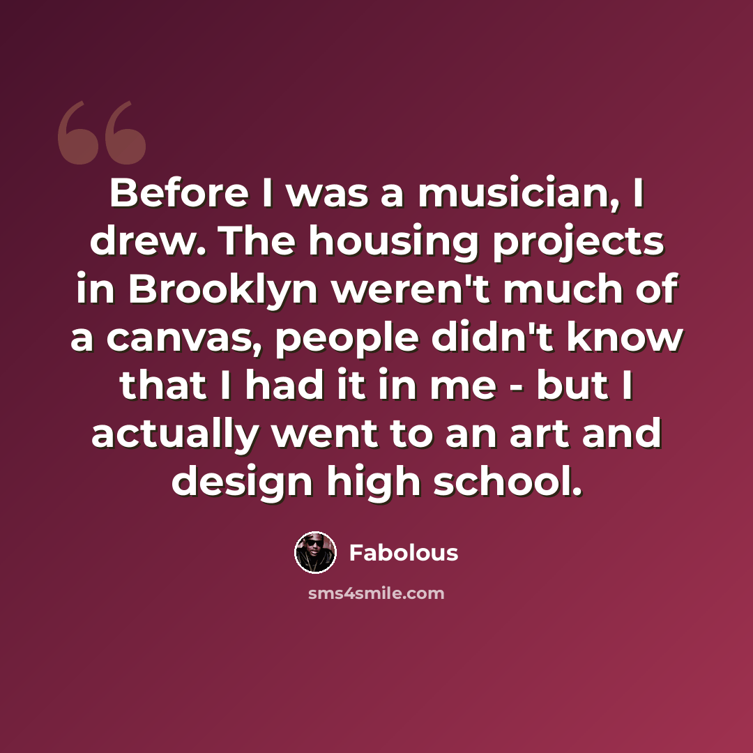 “Before I was a musician, I drew. The housing projects in Brooklyn weren't much of a canvas, people didn't know that I had it in me - but I actually went to an art and design high school.” quote by Fabolous