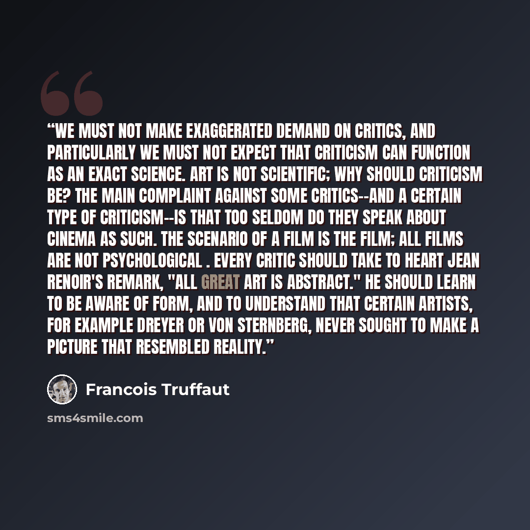 “We must not make exaggerated demand on critics, and particularly we must not expect that criticism can function as an exact science. Art is not scientific; why should criticism be? The main complaint against some critics--and a certain type of criticism--is that too seldom do they speak about…” quote by François Truffaut