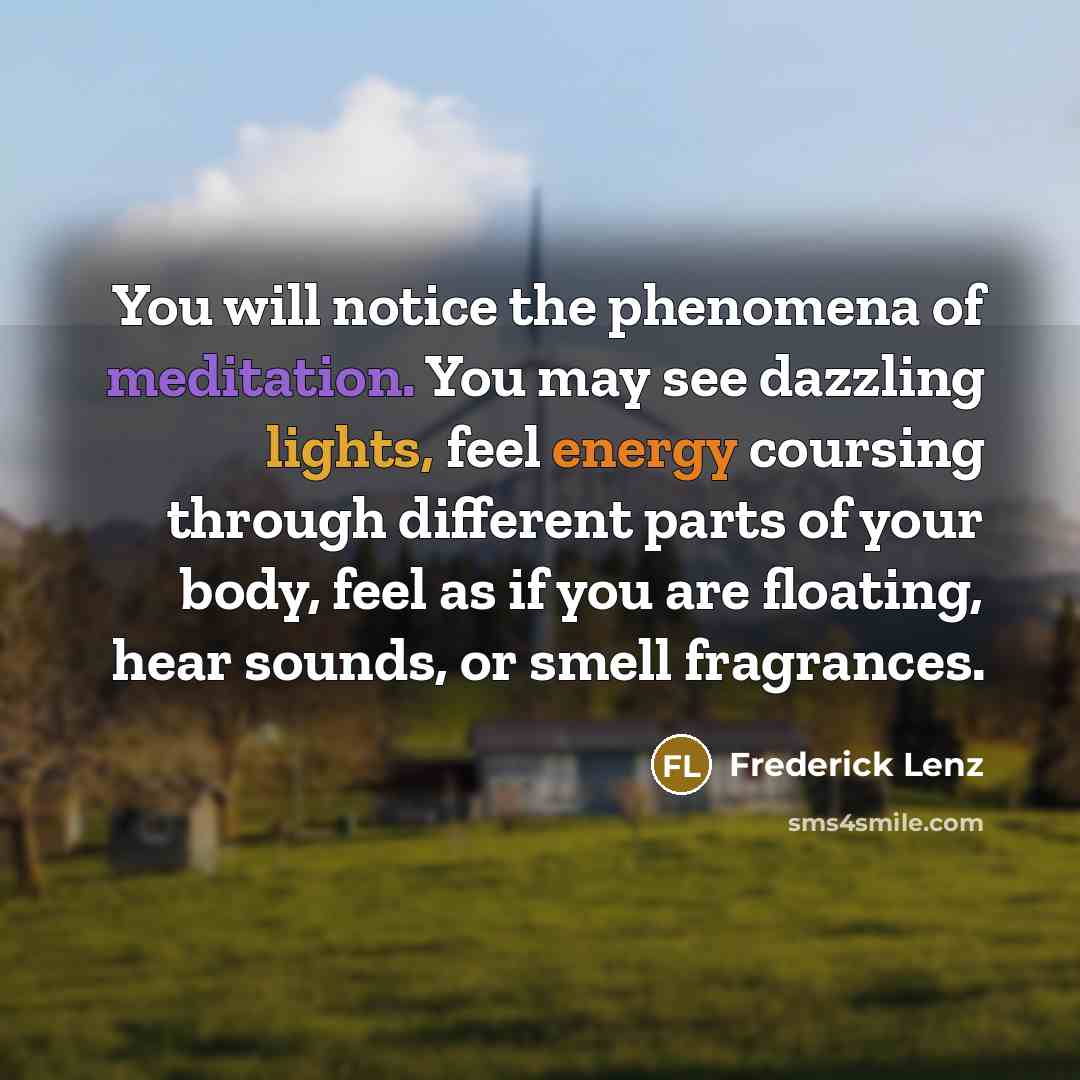 “You will notice the phenomena of meditation. You may see dazzling lights, feel energy coursing through different parts of your body, feel as if you are floating, hear sounds, or smell fragrances.” quote by Frederick Lenz