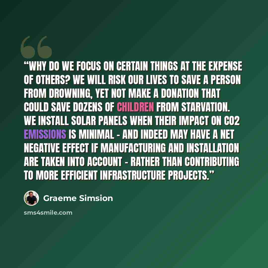“Why do we focus on certain things at the expense of others? We will risk our lives to save a person from drowning, yet not make a donation that could save dozens of children from starvation. We install solar panels when their impact on CO2 emissions is minimal - and indeed may have a net negative…” quote by Graeme Simsion