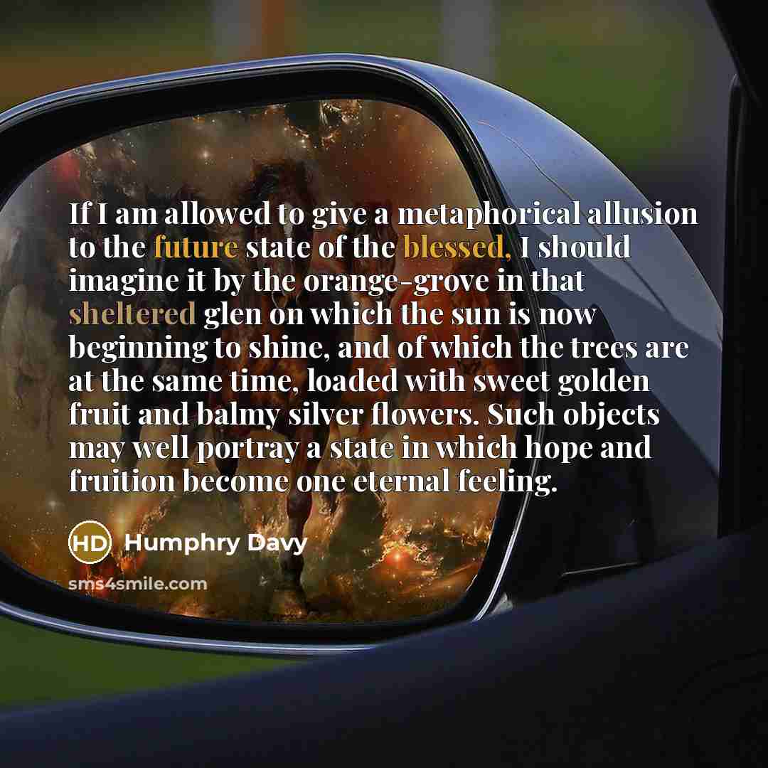 “If I am allowed to give a metaphorical allusion to the future state of the blessed, I should imagine it by the orange-grove in that sheltered glen on which the sun is now beginning to shine, and of which the trees are at the same time, loaded with sweet golden fruit and balmy silver flowers. Such…” quote by Humphry Davy