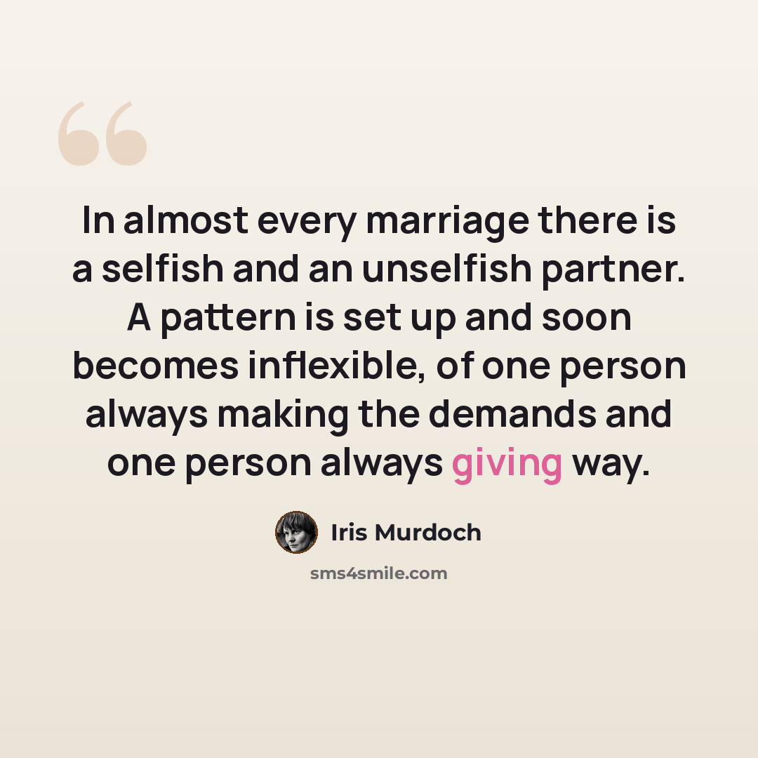 “In almost every marriage there is a selfish and an unselfish partner. A pattern is set up and soon becomes inflexible, of one person always making the demands and one person always giving way.” quote by Iris Murdoch