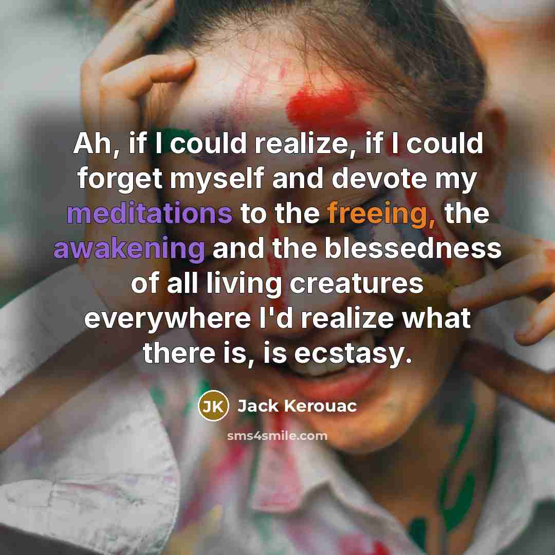 “Ah, if I could realize, if I could forget myself and devote my meditations to the freeing, the awakening and the blessedness of all living creatures everywhere I'd realize what there is, is ecstasy.” quote by Jack Kerouac