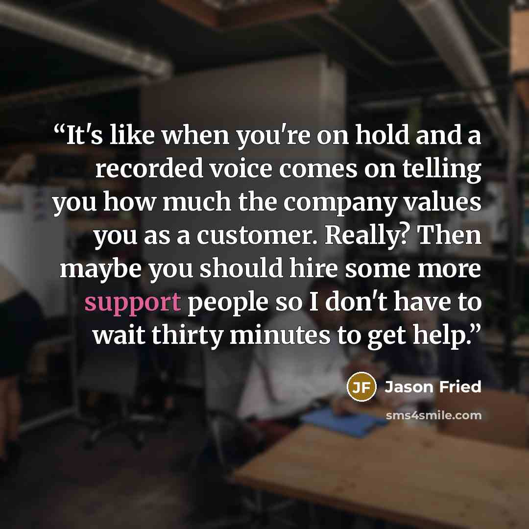 “It's like when you're on hold and a recorded voice comes on telling you how much the company values you as a customer. Really? Then maybe you should hire some more support people so I don't have to wait thirty minutes to get help.” quote by Jason Fried