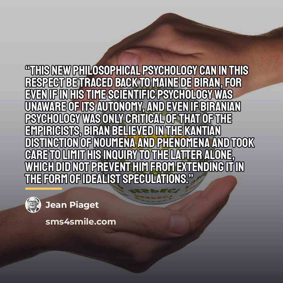 “This new philosophical psychology can in this respect be traced back to Maine de Biran, for even if in his time scientific psychology was unaware of its autonomy, and even if Biranian psychology was only critical of that of the empiricists, Biran believed in the Kantian distinction of noumena and…” quote by Jean Piaget