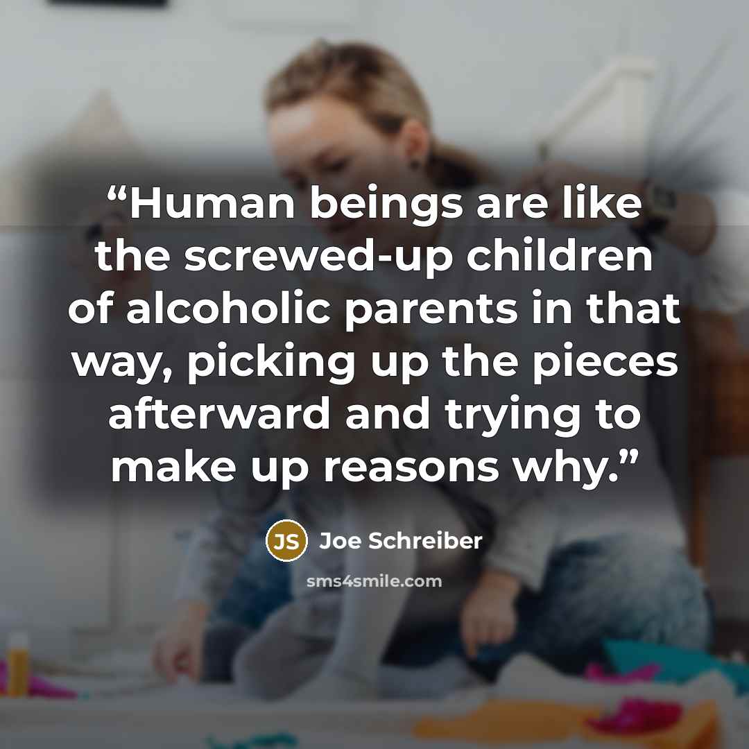“Human beings are like the screwed-up children of alcoholic parents in that way, picking up the pieces afterward and trying to make up reasons why.” quote by Joe Schreiber