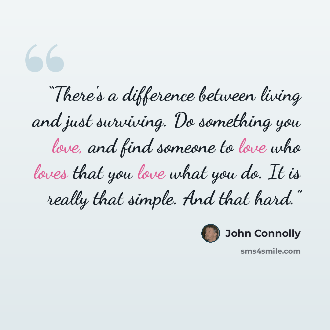 “There's a difference between living and just surviving. Do something you love, and find someone to love who loves that you love what you do. It is really that simple. And that hard.” quote by John Connolly