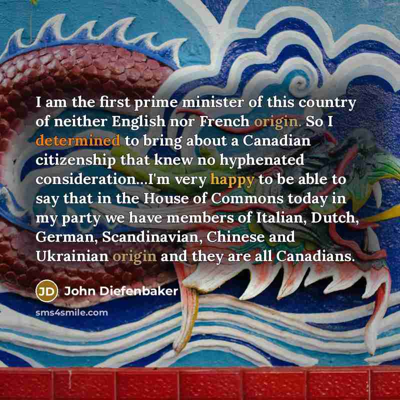 “I am the first prime minister of this country of neither English nor French origin. So I determined to bring about a Canadian citizenship that knew no hyphenated consideration…I'm very happy to be able to say that in the House of Commons today in my party we have members of Italian, Dutch, German…” quote by John Diefenbaker