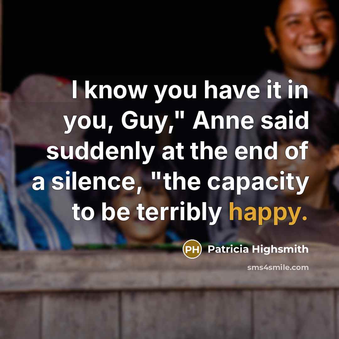 “I know you have it in you, Guy," Anne said suddenly at the end of a silence, "the capacity to be terribly happy.” quote by Patricia Highsmith