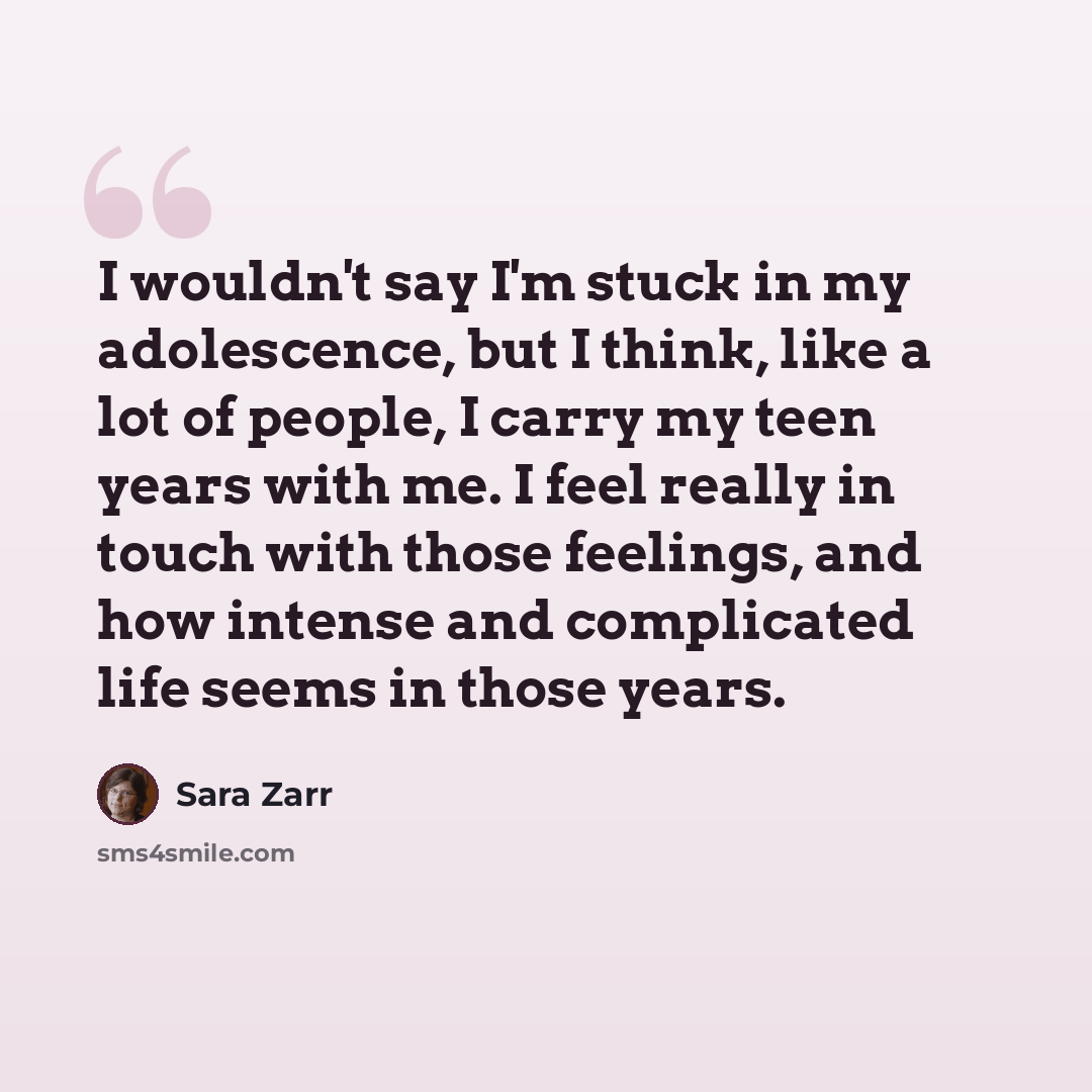 “I wouldn't say I'm stuck in my adolescence, but I think, like a lot of people, I carry my teen years with me. I feel really in touch with those feelings, and how intense and complicated life seems in those years.” quote by Sara Zarr