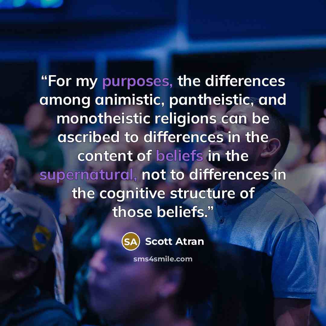 “For my purposes, the differences among animistic, pantheistic, and monotheistic religions can be ascribed to differences in the content of beliefs in the supernatural, not to differences in the cognitive structure of those beliefs.” quote by Scott Atran
