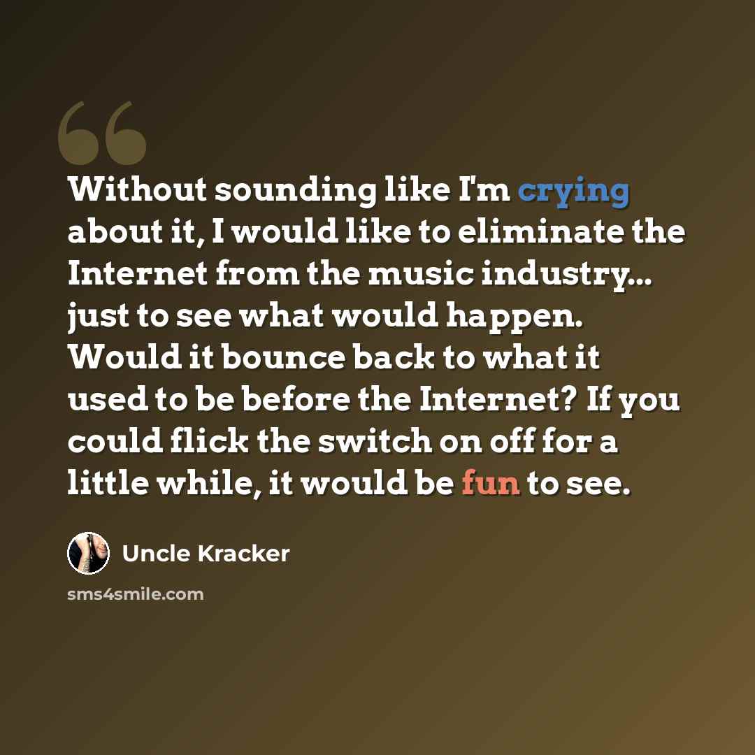 “Without sounding like I'm crying about it, I would like to eliminate the Internet from the music industry... just to see what would happen. Would it bounce back to what it used to be before the Internet? If you could flick the switch on off for a little while, it would be fun to see.” quote by Uncle Kracker