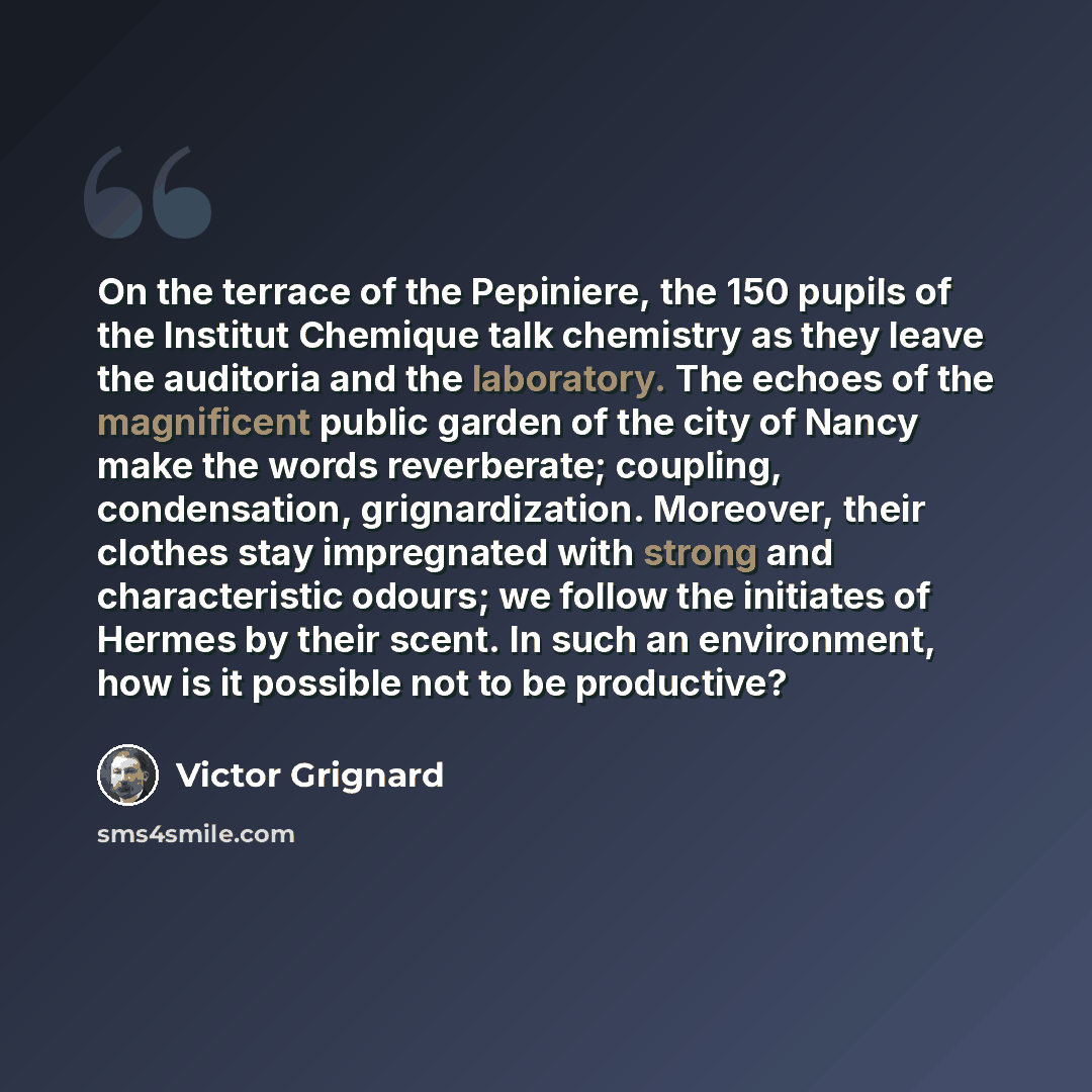 “On the terrace of the Pepiniere, the 150 pupils of the Institut Chemique talk chemistry as they leave the auditoria and the laboratory. The echoes of the magnificent public garden of the city of Nancy make the words reverberate; coupling, condensation, grignardization. Moreover, their clothes stay…” quote by Victor Grignard