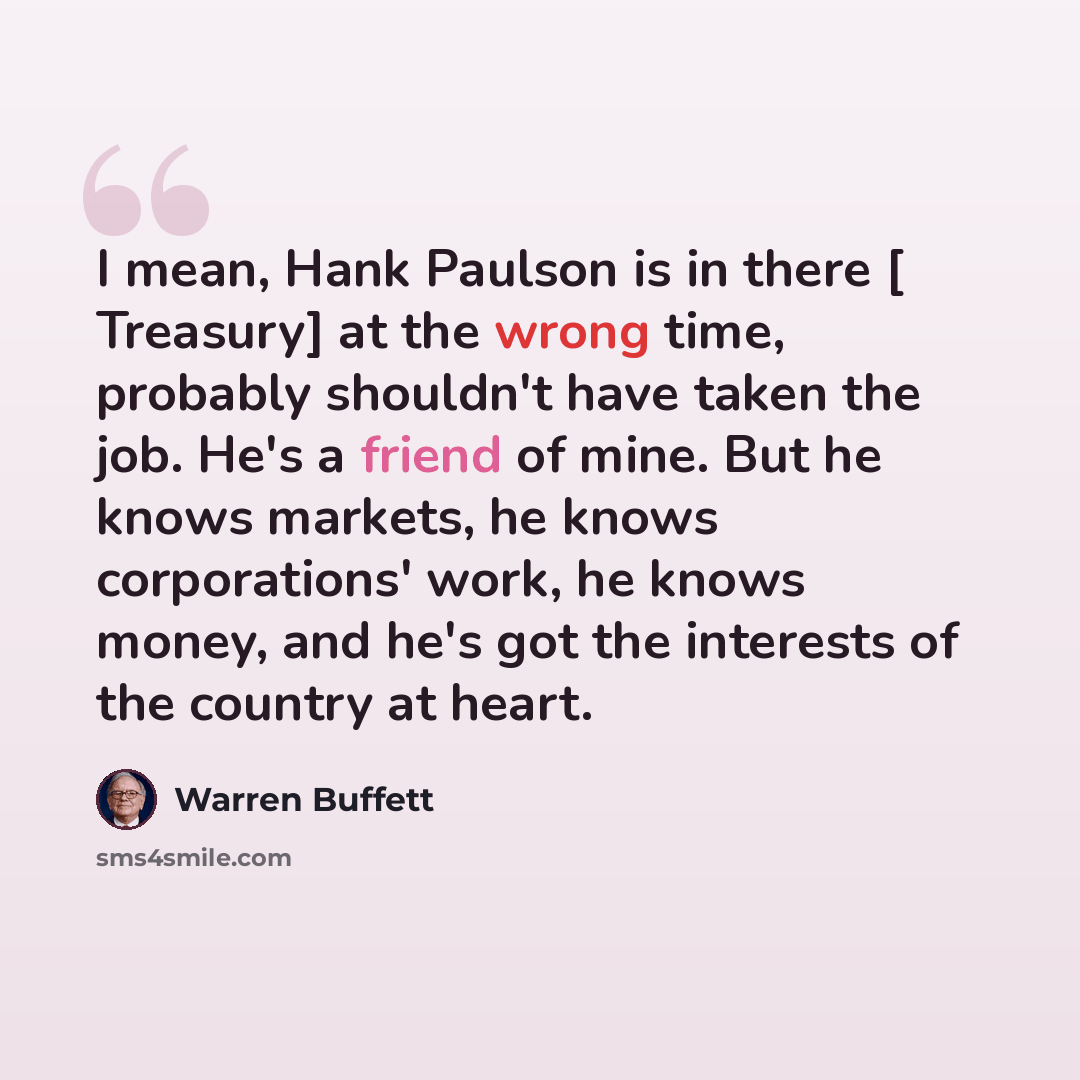 “I mean, Hank Paulson is in there [ Treasury] at the wrong time, probably shouldn't have taken the job. He's a friend of mine. But he knows markets, he knows corporations' work, he knows money, and he's got the interests of the country at heart.” quote by Warren Buffett