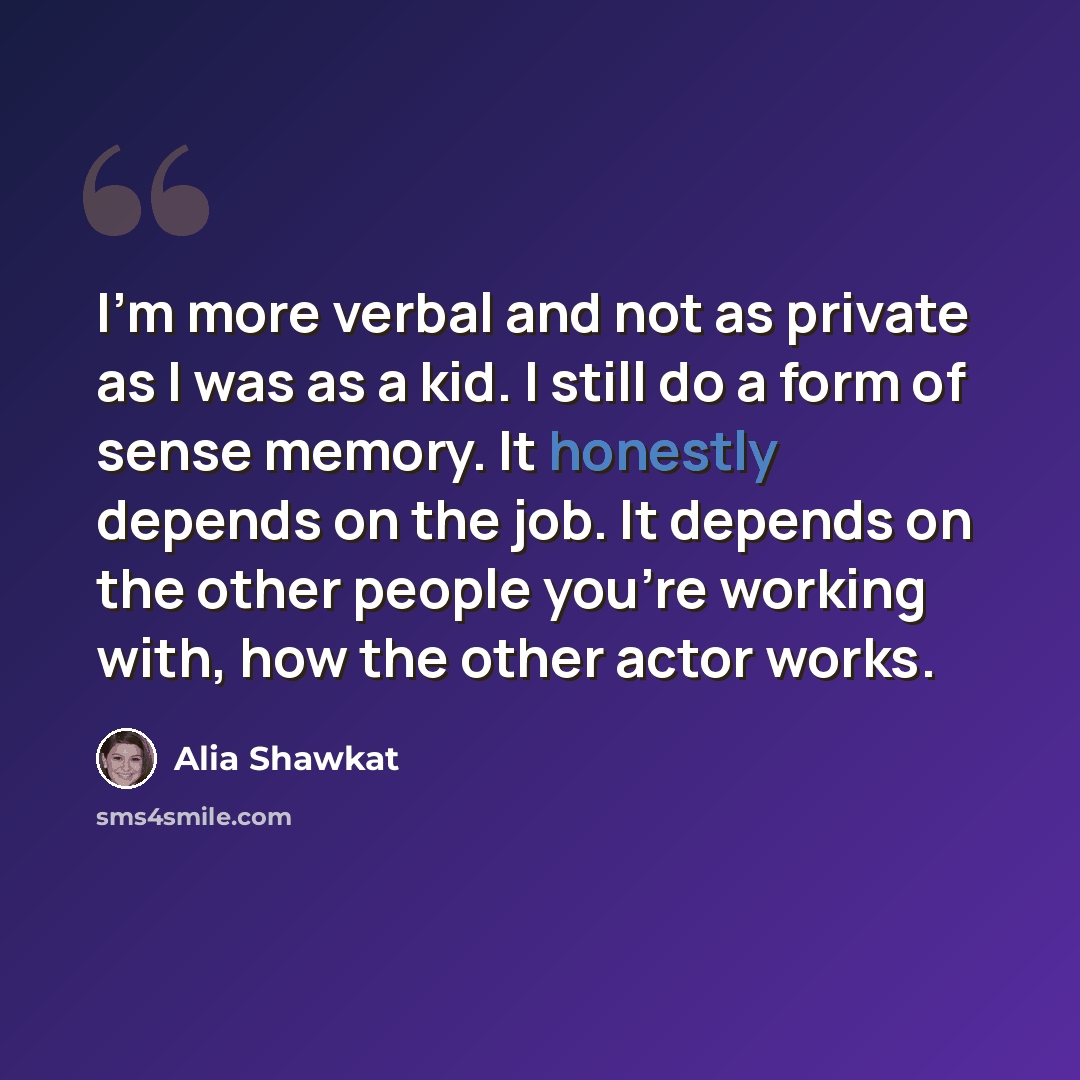 “I'm more verbal and not as private as I was as a kid. I still do a form of sense memory. It honestly depends on the job. It depends on the other people you're working with, how the other actor works.” quote by Alia Shawkat
