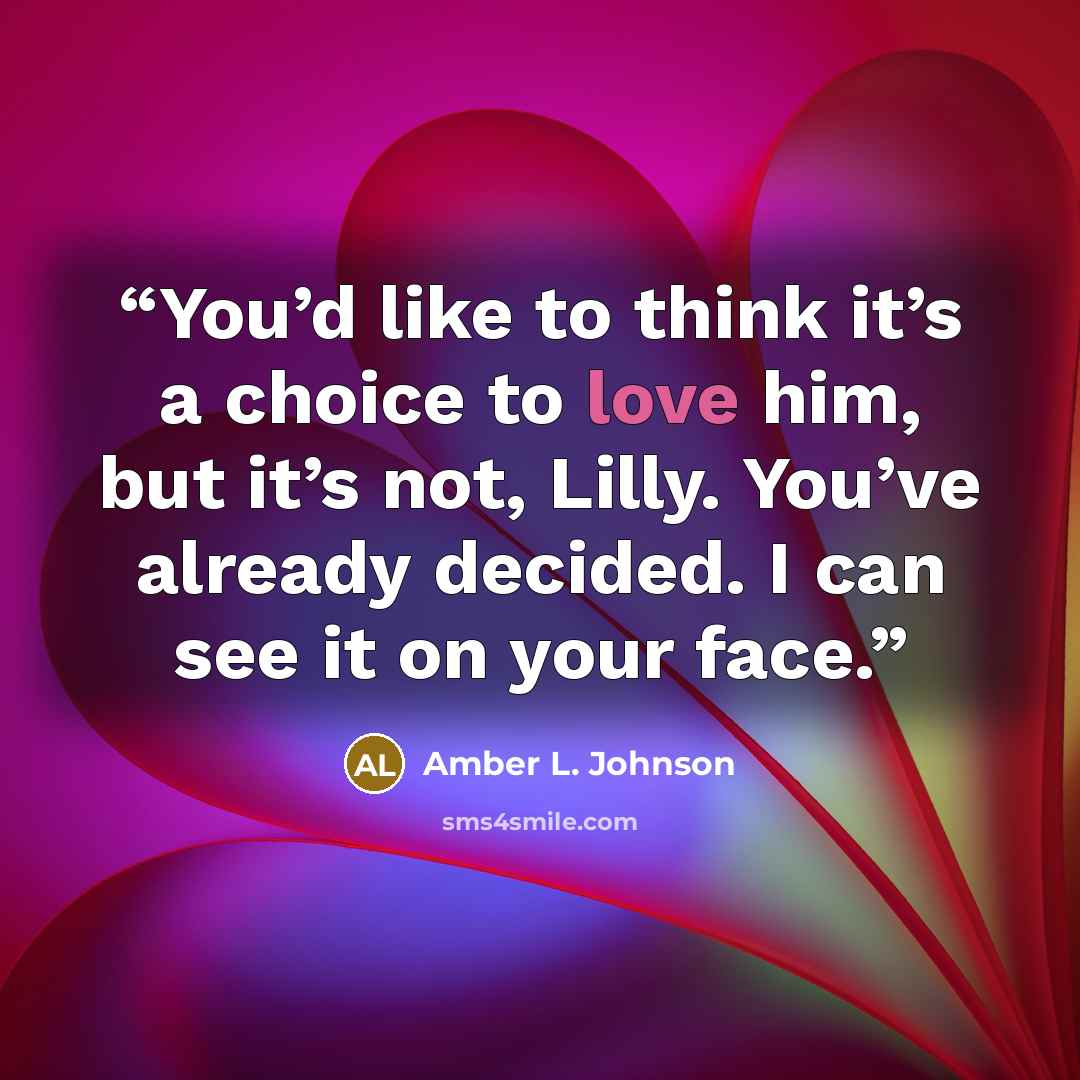 “You’d like to think it’s a choice to love him, but it’s not, Lilly. You’ve already decided. I can see it on your face.” quote by Amber L. Johnson