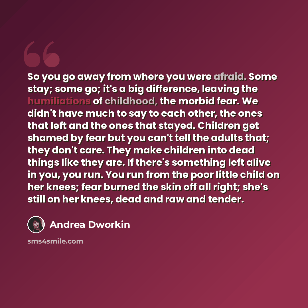 “So you go away from where you were afraid. Some stay; some go; it's a big difference, leaving the humiliations of childhood, the morbid fear. We didn't have much to say to each other, the ones that left and the ones that stayed. Children get shamed by fear but you can't tell the adults that; they…” quote by Andrea Dworkin