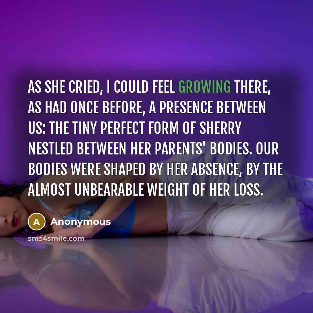 “As she cried, I could feel growing there, as had once before, a presence between us: the tiny perfect form of Sherry nestled between her parents' bodies. Our bodies were shaped by her absence, by the almost unbearable weight of her loss.” quote by Anonymous