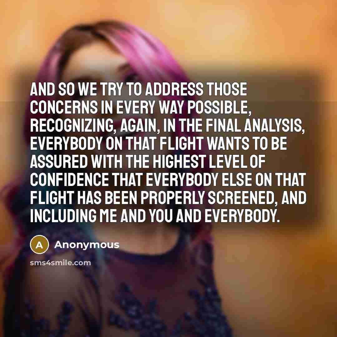 “And so we try to address those concerns in every way possible, recognizing, again, in the final analysis, everybody on that flight wants to be assured with the highest level of confidence that everybody else on that flight has been properly screened, and including me and you and everybody.” quote by Anonymous
