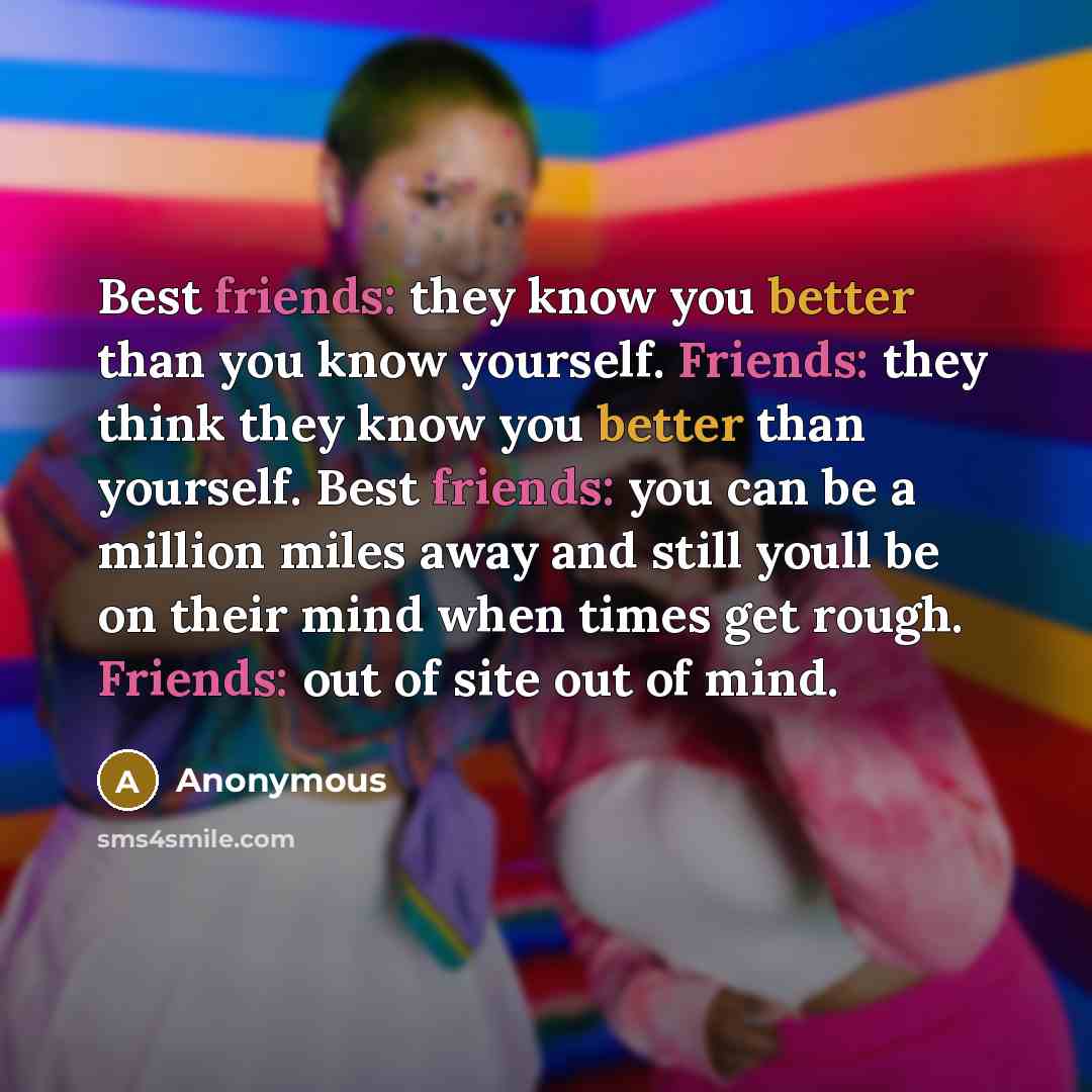 “Best friends: they know you better than you know yourself. Friends: they think they know you better than yourself. Best friends: you can be a million miles away and still youll be on their mind when times get rough. Friends: out of site out of mind.” quote by Anonymous
