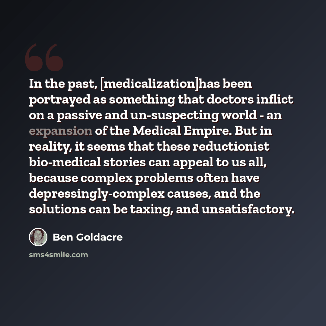 “In the past, [medicalization]has been portrayed as something that doctors inflict on a passive and un-suspecting world - an expansion of the Medical Empire. But in reality, it seems that these reductionist bio-medical stories can appeal to us all, because complex problems often have…” quote by Ben Goldacre