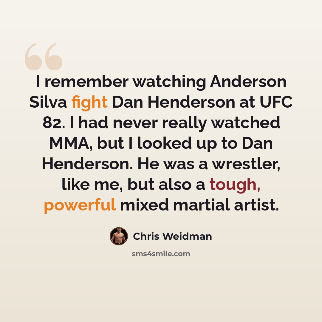 “I remember watching Anderson Silva fight Dan Henderson at UFC 82. I had never really watched MMA, but I looked up to Dan Henderson. He was a wrestler, like me, but also a tough, powerful mixed martial artist.” quote by Chris Weidman