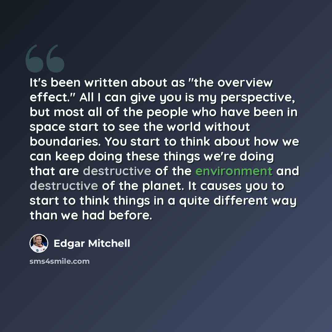“It's been written about as "the overview effect." All I can give you is my perspective, but most all of the people who have been in space start to see the world without boundaries. You start to think about how we can keep doing these things we're doing that are destructive of the environment and…” quote by Edgar Mitchell