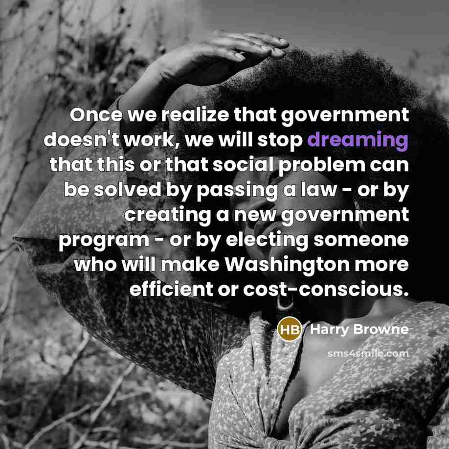 “Once we realize that government doesn't work, we will stop dreaming that this or that social problem can be solved by passing a law - or by creating a new government program - or by electing someone who will make Washington more efficient or cost-conscious.” quote by Harry Browne