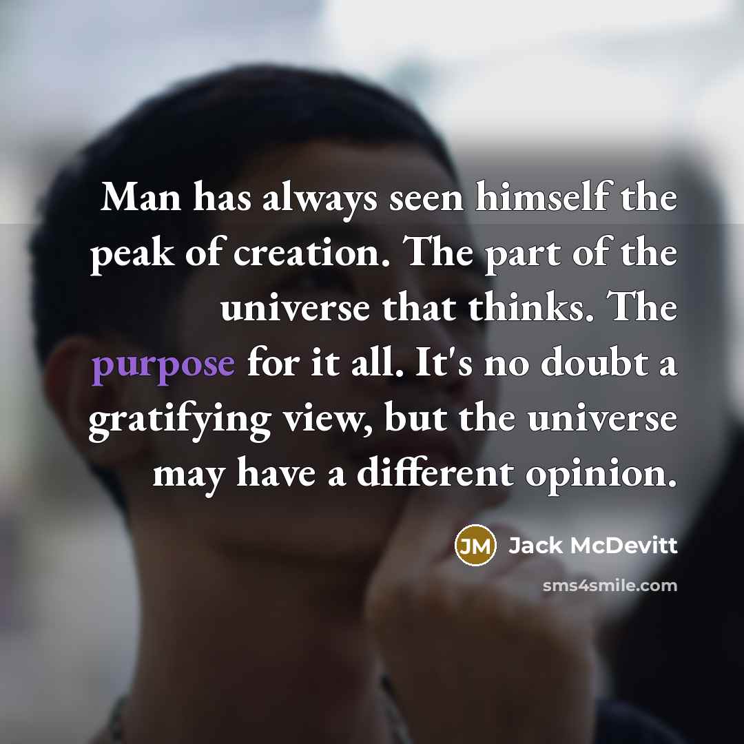 “Man has always seen himself the peak of creation. The part of the universe that thinks. The purpose for it all. It's no doubt a gratifying view, but the universe may have a different opinion.” quote by Jack McDevitt