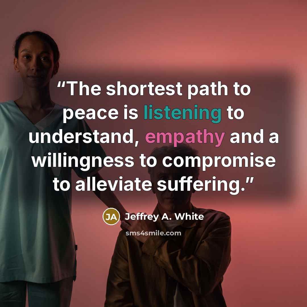 “The shortest path to peace is listening to understand, empathy and a willingness to compromise to alleviate suffering.” quote by Jeffrey A. White