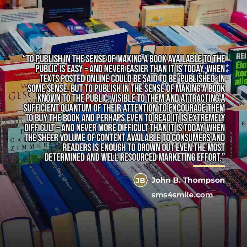 “To publish in the sense of making a book available to the public is easy – and never easier than it is today, when texts posted online could be said to be ‘published’ in some sense. But to publish in the sense of making a book known to the public, visible to them and attracting a sufficient…” quote by John B. Thompson