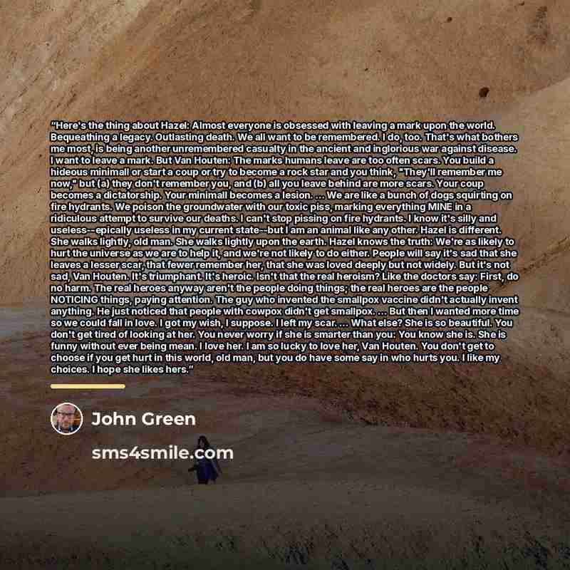 “Here's the thing about Hazel: Almost everyone is obsessed with leaving a mark upon the world. Bequeathing a legacy. Outlasting death. We all want to be remembered. I do, too. That's what bothers me most, is being another unremembered casualty in the ancient and inglorious war against disease. I…” quote by John Green