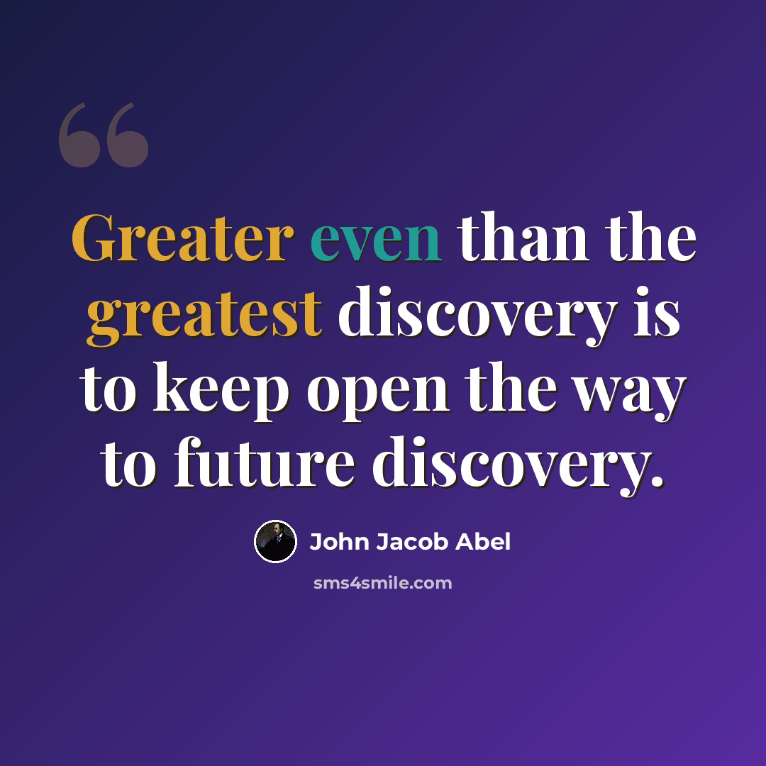 “Greater even than the greatest discovery is to keep open the way to future discovery.” quote by John Jacob Abel